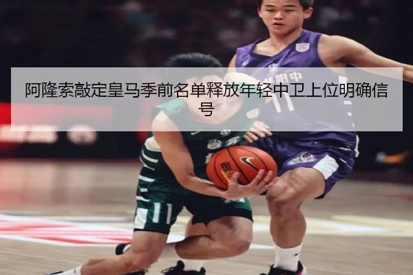 阿隆索敲定皇马季前名单释放年轻中卫上位明确信号