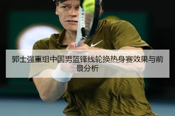 郭士强重组中国男篮锋线轮换热身赛效果与前景分析